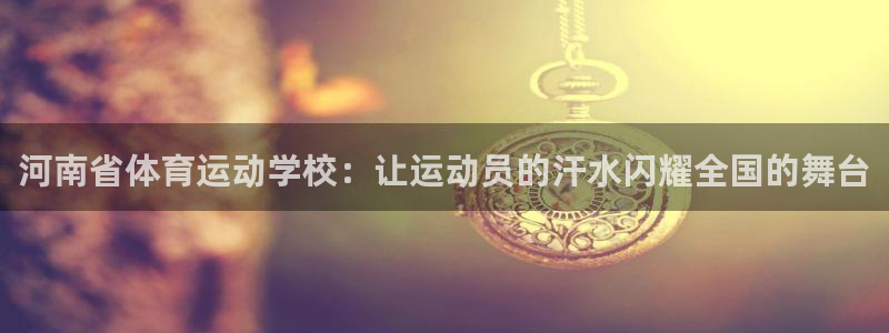  yy易游体育电竞：河南省体育运动学校：让运动员的汗水闪耀全国